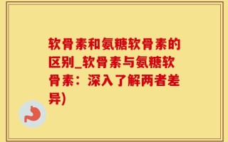 软骨素和氨糖软骨素的区别_软骨素与氨糖软骨素：深入了解两者差异)