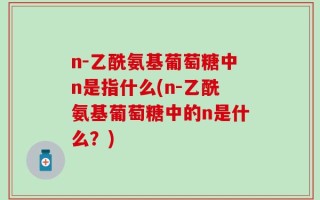 n-乙酰氨基葡萄糖中n是指什么(n-乙酰氨基葡萄糖中的n是什么？)