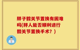 胖子髋关节置换有困难吗(胖人能否顺利进行髋关节置换手术？)