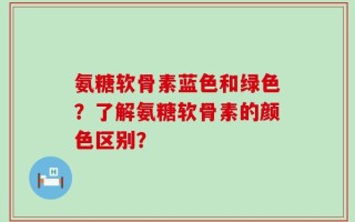氨糖软骨素蓝色和绿色？了解氨糖软骨素的颜色区别？