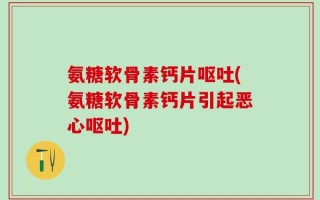 氨糖软骨素钙片呕吐(氨糖软骨素钙片引起恶心呕吐)