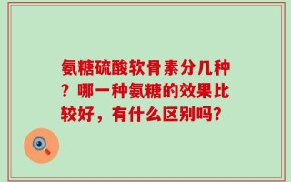 氨糖硫酸软骨素分几种？哪一种氨糖的效果比较好，有什么区别吗？