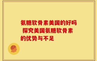 氨糖软骨素美国的好吗 探究美国氨糖软骨素的优势与不足
