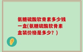 氨糖硫酸软骨素多少钱一盒(氨糖硫酸软骨素盒装价格是多少？)