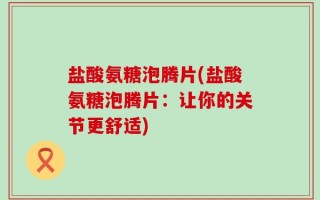 盐酸氨糖泡腾片(盐酸氨糖泡腾片：让你的关节更舒适)
