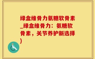 绿盒维骨力氨糖软骨素_绿盒维骨力：氨糖软骨素，关节养护新选择)