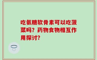 吃氨糖软骨素可以吃菠菜吗？药物食物相互作用探讨？