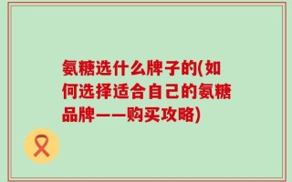 氨糖选什么牌子的(如何选择适合自己的氨糖品牌——购买攻略)
