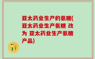 亚太药业生产的氨糖(亚太药业生产氨糖 改为 亚太药业生产氨糖产品)