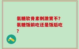 氨糖软骨素刺激胃不？氨糖饭前吃还是饭后吃？