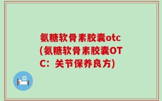 氨糖软骨素胶囊otc(氨糖软骨素胶囊OTC：关节保养良方)