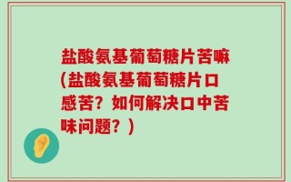 盐酸氨基葡萄糖片苦嘛(盐酸氨基葡萄糖片口感苦？如何解决口中苦味问题？)