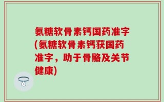 氨糖软骨素钙国药准字(氨糖软骨素钙获国药准字，助于骨骼及关节健康)