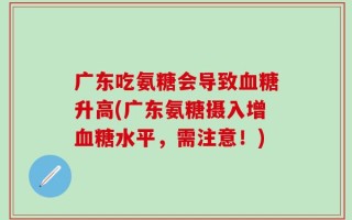 广东吃氨糖会导致血糖升高(广东氨糖摄入增血糖水平，需注意！)