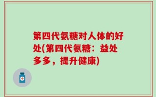 第四代氨糖对人体的好处(第四代氨糖：益处多多，提升健康)