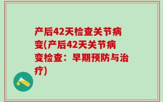 产后42天检查关节病变(产后42天关节病变检查：早期预防与治疗)