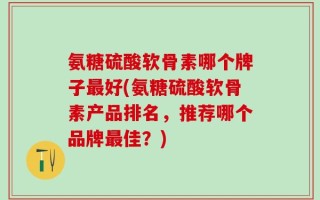 氨糖硫酸软骨素哪个牌子最好(氨糖硫酸软骨素产品排名，推荐哪个品牌最佳？)