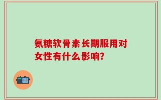 氨糖软骨素长期服用对女性有什么影响？