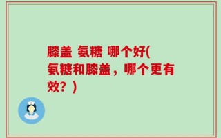 膝盖 氨糖 哪个好(氨糖和膝盖，哪个更有效？)