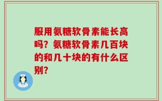 服用氨糖软骨素能长高吗？氨糖软骨素几百块的和几十块的有什么区别？