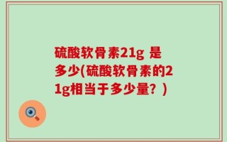 硫酸软骨素21g 是多少(硫酸软骨素的21g相当于多少量？)