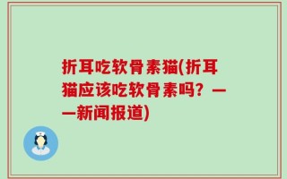 折耳吃软骨素猫(折耳猫应该吃软骨素吗？——新闻报道)