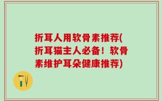 折耳人用软骨素推荐(折耳猫主人必备！软骨素维护耳朵健康推荐)