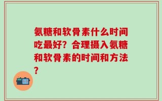 氨糖和软骨素什么时间吃最好？合理摄入氨糖和软骨素的时间和方法？