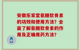 安徽乐家堂氨糖软骨素的功效和使用方法？全面了解氨糖软骨素的作用及正确用药方法？
