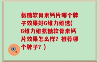氨糖软骨素钙片哪个牌子效果好6维力维选(6维力维氨糖软骨素钙片效果怎么样？推荐哪个牌子？)