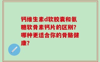 钙维生素d软胶囊和氨糖软骨素钙片的区别？哪种更适合你的骨骼健康？