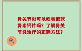 骨关节炎可以吃氨糖软骨素钙片吗？了解骨关节炎治疗的正确方法？