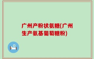 广州产粉状氨糖(广州生产氨基葡萄糖粉)