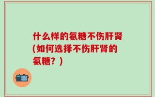 什么样的氨糖不伤肝肾(如何选择不伤肝肾的氨糖？)