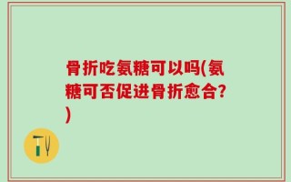骨折吃氨糖可以吗(氨糖可否促进骨折愈合？)