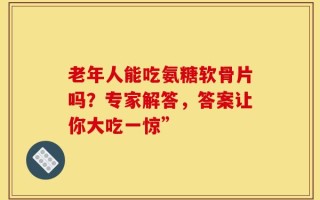 老年人能吃氨糖软骨片吗？专家解答，答案让你大吃一惊”