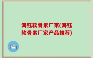 海钰软骨素厂家(海钰软骨素厂家产品推荐)