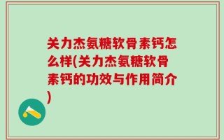 关力杰氨糖软骨素钙怎么样(关力杰氨糖软骨素钙的功效与作用简介)