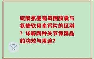 硫酸氨基葡萄糖胶囊与氨糖软骨素钙片的区别？详解两种关节保健品的功效与用途？