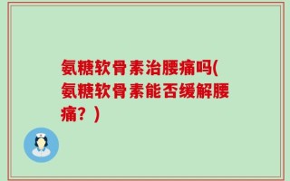 氨糖软骨素治腰痛吗(氨糖软骨素能否缓解腰痛？)