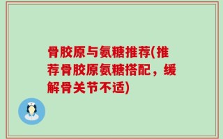 骨胶原与氨糖推荐(推荐骨胶原氨糖搭配，缓解骨关节不适)