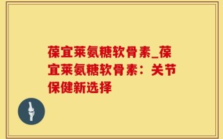葆宜莱氨糖软骨素_葆宜莱氨糖软骨素：关节保健新选择