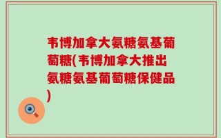韦博加拿大氨糖氨基葡萄糖(韦博加拿大推出氨糖氨基葡萄糖保健品)