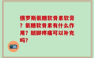 俄罗斯氨糖软骨素软膏？氨糖软骨素有什么作用？腿脚疼痛可以补充吗？