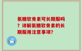氨糖软骨素可长期服吗？详解氨糖软骨素的长期服用注意事项？