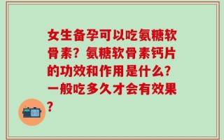 女生备孕可以吃氨糖软骨素？氨糖软骨素钙片的功效和作用是什么？一般吃多久才会有效果？