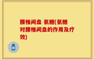 腰椎间盘 氨糖(氨糖对腰椎间盘的作用及疗效)