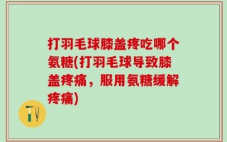 打羽毛球膝盖疼吃哪个氨糖(打羽毛球导致膝盖疼痛，服用氨糖缓解疼痛)