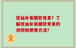 优仙补氨糖软骨素？了解优仙补氨糖软骨素的功效和使用方法？