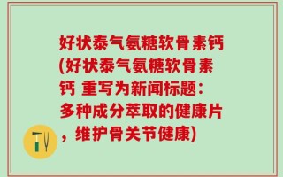 好状泰气氨糖软骨素钙(好状泰气氨糖软骨素钙 重写为新闻标题：多种成分萃取的健康片，维护骨关节健康)